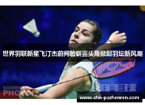 世界羽联新星飞汀杰蔚阀敏崭露头角掀起羽坛新风潮