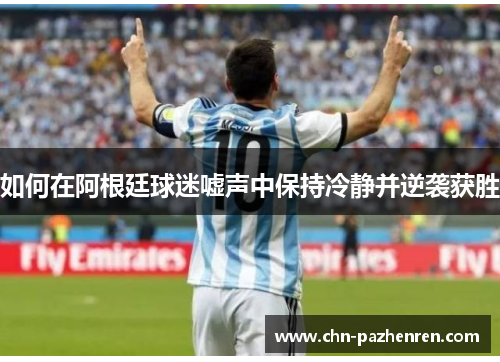 如何在阿根廷球迷嘘声中保持冷静并逆袭获胜