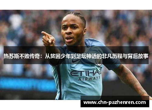 热苏斯不败传奇：从贫困少年到足坛神话的非凡历程与背后故事